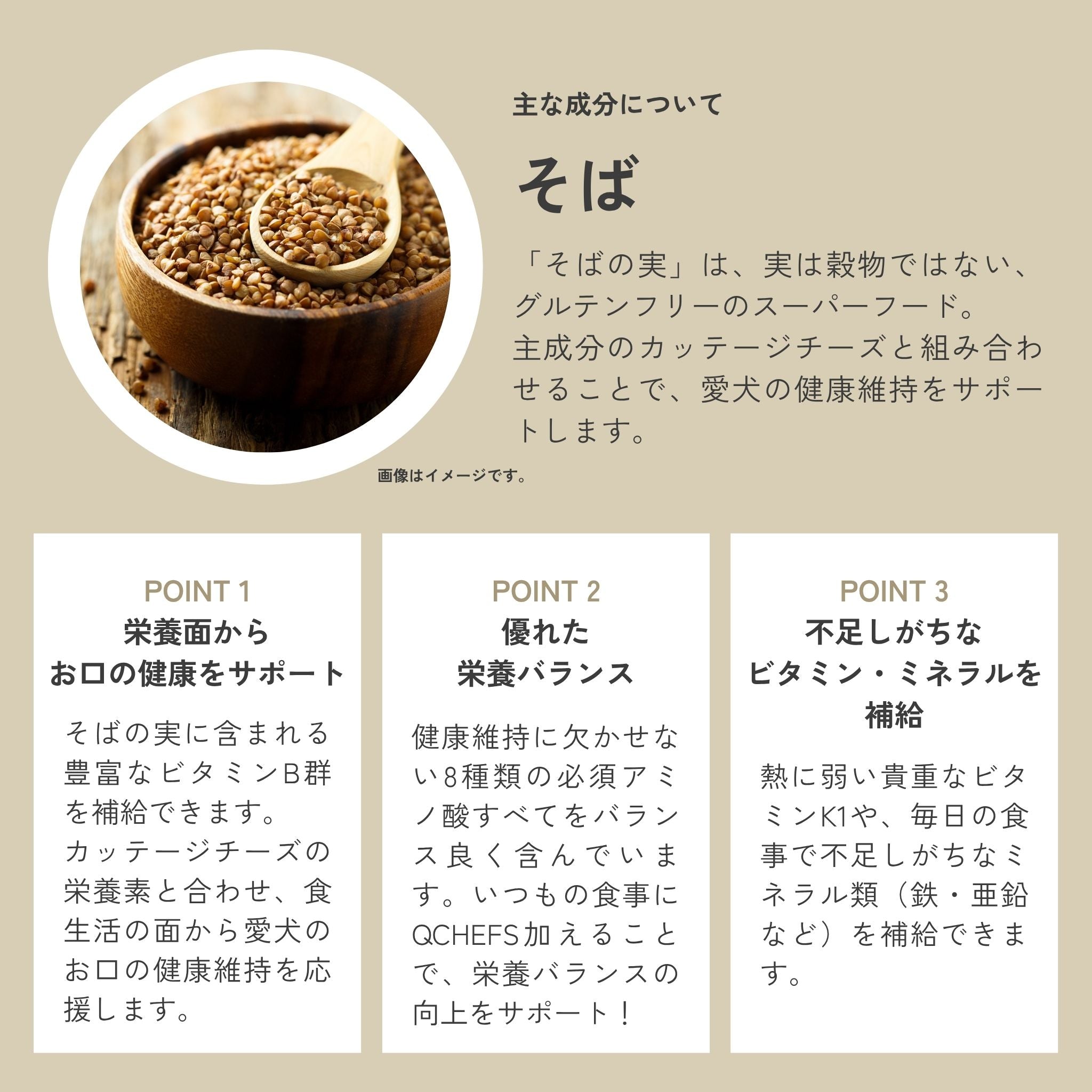 QCHEFSがそばを素材に使用する理由はそばの実に含まれる豊富なビタミンb群を補給でき、チーズの栄養素と合わせて食生活の面から愛犬のお口の健康維持をうお口の健康維持を応援できる。
また8種の必須アミノ酸やビタミンK1、ミネラル類の補給にも。